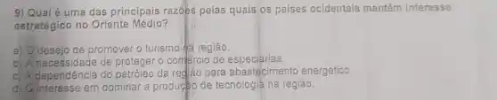 9) Qual é uma das principais razōes pelas quais os paises ocidentais mantêm interesse
estratégico no Oriente Médio?
a) Odesejo de promover o turismo na região.
b) A necessidade de proteger o comércio de especiarias.
c) A dependência do petróleo da rediāo para abastecimento energético.
interesse em dominar a producto de tecnologia na região.