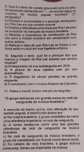 9. Qualéo efeito de sentido provocado pela escolha
da expressão destacada em: "... um único no __
universo da musica popular ar brasileira' 11^circ 
parágrafo)?
a) Destaca a exclusividade e o prestigio alcançados
por Rita Lee em sua carreira musical.
b) Sinaliza a dificuldade enfrentada por Rita Lee para
se consolidar no mercado da música brasileira.
c) Minimiza a importância da contribuição de Rita
Lee para a música brasileira em comparaçáo com
outros artistas.
d) Reforça a ideia de que Rita Lee se limitou a um
único estilo musical em sua trajetória artistica.
10. Segundo o texto qual foi o principal fato que
marcou a imagem de Rita Lee durante sua carreira
musical?
a) O lançamento de sua autobiografia em 2016.
b) A pintura de seus cabelos com um lom
avermelhado.
c) O diagnóstico de câncer primário no pulmáo
esquerdo.
d) O casamento com o músico Roberto de Carvalho.
11. Releia o trecho abaixo retirado da biografia:
"O grupo tornou-se um grande nome do rock de
vanguarda da múslca brasileira."
A reescrita do trecho acima, com alteração do seu
sentido original, é identificada abaixo em:
a) Na música brasileira, o grupo consolidou-se como
uma referência importante no rock de vanguarda.
b) A turma revelou-se como uma das grandes
referências do rock de vanguarda na música
brasileira.
c) No rock de vanguarda da música brasileira, o
grupo foi considerado um fluente nome desse estilo.
d) No cenário do rock brasileiro, o grupo outrora
irrelevante tomou-se importante na música.