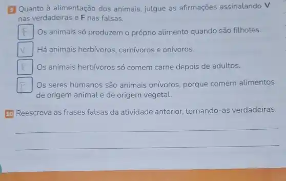 9 Quanto à alimentação dos animais, julgue as afirmações assinalando V
nas verdadeiras e F nas falsas.
F Os animais só produzem o próprio alimento quando são filhotes.
v Há animais herbívoros , carnívoros e onívoros.
square  Os animais herbívoros só comem carne depois de adultos.
square  Os seres humanos são animais onivoros, porque comem alimentos
de origem animal e de origem vegetal.
10 Reescreva as frases falsas da atividade anterior tornando-as verdadeiras.
__