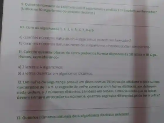 9. Quantos números de telefone com 8 algarismos e prefixo 3 241 podem ser formados?
(Utilize os 10 algarismos do sistema decimal.)
10. Com os algarismos 1,2,3,4,5,6,7,8
a) quantos números naturais de 4 algarismos podem ser formados?
b) quantos números naturais pares de 3 algarismos distintos podem ser escritos?
11. Calcule quantas placas de carro podemos formar dispondo de 26 letras e 10 alga-
rismos, considerando:
a) 3 letras e 4 algarismos:
b) 3 letras distintas e 4 algarismos distintos.
12. Um cofre de segurança possul um disco com as 26 letras do alfabeto e dois outros
numerados de 1a9.0 segredo do cofre consiste em 4 letras distintas, em determi-
nada ordem, e 2 números distintos também em ordem Considerando que as letras
devem sempre anteceder os numeros quantos segredos diferentes pode ter o cofre?
__
13. Quantos números naturais de 4 algarismos distintos existem?