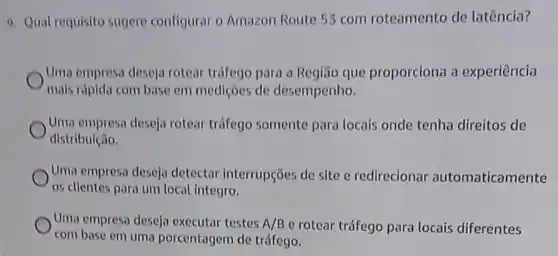 9. Quat requisito sugere configurar o Amazon Route 53 com roteamento de latência?
Uma empresa deseja rotear tráfego para a Regiáo que proporciona a experiência
mais rápida com base em mediçoes de desempenho.
Uma empresa deseja rotear tráfego somente para locais onde tenha direitos de
distribuição.
Uma empresa deseja detectar interrupções de site e redirecionar automaticamente
os clientes para um local integro.
Uma empresa deseja executar testes A/B e rotear tráfego para locais diferentes
com base em uma porcentagem de tráfego.