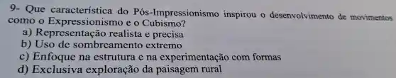 9- Que característica do Pós-Impressionismo inspirou desenvolvimento de movimentos
como Expressionismo eo Cubismo?
a)Representaçãc realista e precisa
b)Uso de sombreamento extremo
c)Enfoque na estrutura e na experimentação com formas
d)Exclusiva exploração da paisagem rural