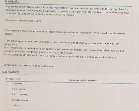 9: QUESTÃO
Expressōes estão relacionadas a fórmulas matemáticas nas quais operadores e operandos são combinados
para que, uma vez solucionada, a expressão se resuma a um valor final. Os resultados dependendo do tipo
da expressão, podem ser.aritméticas, relacionais ou lógicas.
Elaborado pelo professor 2022
Considerando seus conhecimentos a respeito das expressões em linguagem Python, avalie as afirmações
abaixo:
I. Em um programa as expressões lógicas são compostas por operadores como and (conjunção), or
(disjunção)
II. O Python não permite que sejam combinados operadores lógicos com operadores relacionais para se
compor condições complexas em uma estrutura de decisão.
III. No comando de atribuição ''A=20''
pode se afirmar que a variável A é uma variável do tipo str.
Sendo assim, é correto o que se afirma em:
ALTERNATIVAS
04/11/2024, 11:13
square 
I, apenas.
I e II, apenas.
I e III, apenas.
II e III, apenas.