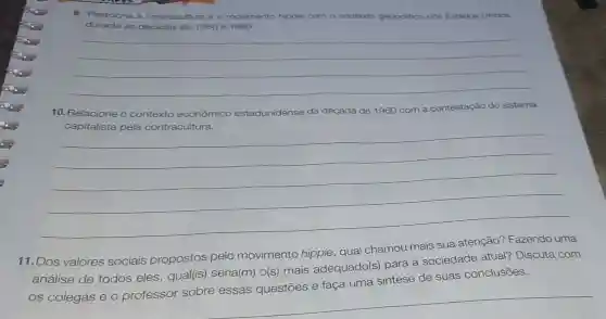 9. Relacione a contracultura e o movimento hippie com o contexto geopolitico dos Estados Unidos
durante as décadas de 1950 e 1960.
__
10. R Relacione o contexto econômico estadunidense da década de 1960 com a contestação do sistema
__
11. Dos valores sociais propostos pelo movimento hippie, qual chamou mais sua atenção?Fazendo uma
análise de todos eles , qual(is) seria(m)o(s) mais adequado(s)para a sociedade atual?Discuta com
os colegas e o professor sobre essas questōes e faça uma síntese de suas conclusões.