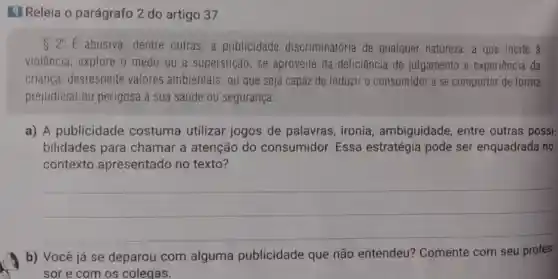 9 Releia 0 parágrafo 2 do artigo 37.
S2^circ E abusiva,dentre outras, a publicidade discriminatória de qualquer natureza, a que incite à
violência, explore o medo ou a superstição, se aproveite da deficiência de julgamento e experiência da
criança, desrespeite valores ambientais, ou que seja capaz de induzir o consumidor a se comportar de forma
prejudicial ou perigosa à sua saúde ou segurança.
a) A publicidade costuma utilizar jogos de palavras ironia, ambiguidade entre outras possi-
bilidades para chamar a atenção do consumidor Essa estratégia pode ser enquadrada no
contexto apresentado no texto?
__
b) Você já se deparou com alguma publicidade que não entendeu?Comente com seu profes-
sor e com os colegas.