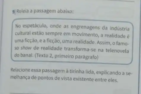 9) Releia a passagem abaixo:
No espetáculo, onde as engrenagens da indústria
cultural estão sempre em movimento, a realidade é
uma ficção, e a ficção, uma realidade. Assim , o famo-
so show de realidade transforma-se na telenovela
do banal. (Texto 2 , primeiro parágrafo)
Relacione essa passagem à tirinha lida, explicando a se.
melhança de pontos de vista existente entre eles.