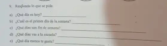9. Responda 1o que se pide.
a) ¿Qué día es hoy? __
b) ¿Cuál es el primer día de la , semana? __
c) ¿Qué días son fin de semana?
__
d) ¿Qué días vas a la escuela?
__
e) ¿Qué día menos te gusta? __
