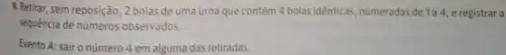 9. Retirar, sem reposição 2 bolas de uma urna que contém 4 bolas idênticas numeradas de 1a4 e registrar a
sequência de números observados.
Evento A: sair o número 4 em alguma das retiradas.