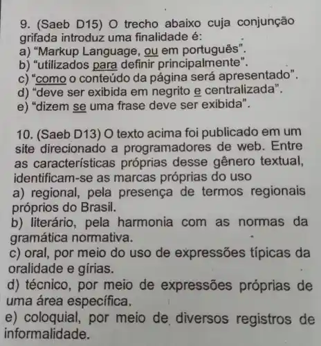 9. (Saeb D15) 0 trecho abaixo cuja conjunção
grifada introduz uma finalidade é:
a) "Markup Language, ou em português".
b) "utilizados para definir principalmente".
c) "como o conteúdo da página será apresentado".
d) "deve ser exibida em negrito e centralizada".
e) "dizem se uma frase deve ser exibida".
10. (Saeb D13) O texto acima foi publicado em um
site direcionado a programadores de web . Entre
as caracterís ticas próprias desse genero textual,
identificar n-se as marcas próprias do uso
a) regional , pela presenca de termos regionais
próprios do Brasil.
b) literário , pela harmonia com as normas da
gramática normativa.
c) oral, por meio do uso de expressões típicas da
oralidade e girias.
d) técnico , por meio de expressõ es próprias de
uma área especifica.
e)por meio de diversos registros de
informalidade.