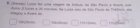 9. (Saresp)Luiza fez uma viagem de ônibus, de São Paulo a Avaré , que
durou horaseminutos Se Luiza saiu de São Paulo às 7h45min , ela
chegou a Avaré às:
square  10h25min. square  10h30min. square  11h15min. square  11h25min.