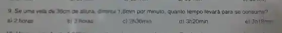 9. Se uma vela de 36cm de altura diminui 1,8mm por minuto , quanto tempo levará para se consumir?
a) 2 horas
b) 3 horas
c)2h36min
d)3h20min
e) 3h18min