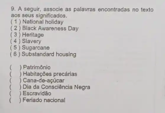 9. A seguir, associe as palavras encontradas no texto
aos seus significados.
(1) National holiday
( 2 ) Black Awareness Day
( 3) Heritage
( 4 ) Slavery
(5)Sugarcane
(6) Substandard housing
() Patrimônio
() Habitações precárias
() Cana-de-açúcar
() Dia da Consciência Negra
() Escravidão
() Feriado nacional