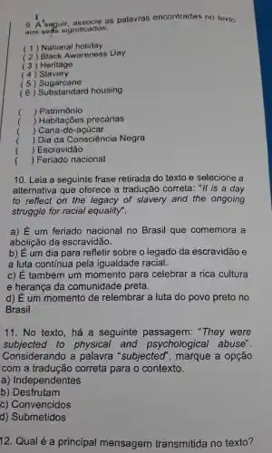 9. A 'seguir as palavras encontradas no texto
aos seas significados.
(1)National holiday
(2)Black Awareness Day
(3)Heritage
(4)Slavery
(5)Sugarcane
(6)Substandard housing
() Patrimônio
() Habitações precárias
() Cana -de -acúcar
() Dia da Consciencia Negra
() Escravidão
() Feriado nacional
10. Leia a seguinte frase retirada do texto e selecione , a
alternativa que oferece a tradução correta : "It is a day
to reflect on the legacy of slavery and the ongoing
struggle for racial equality".
a) E um feriado nacional no Brasil que comemora a
abolição da escravidão.
b) Eum dia para refletir sobre o legado da escravidão e
a luta continua pela igualdade racial.
C) E também um momento para celebrar a rica cultura
e heranca da comunidade preta.
d) Eum momento de relembrar a luta do povo preto no
Brasil
11.No texto , há a seguinte passagem "They were
subjected to physical and psychological abuse".
Considerando , a palavra "subjected", marque a opção
com a traducãc correta para o contexto.
a)Independentes
b)Desfrutam
C)Convencidos
d)Submetidos
12 Qual é a principal mensagem transmitida no texto?