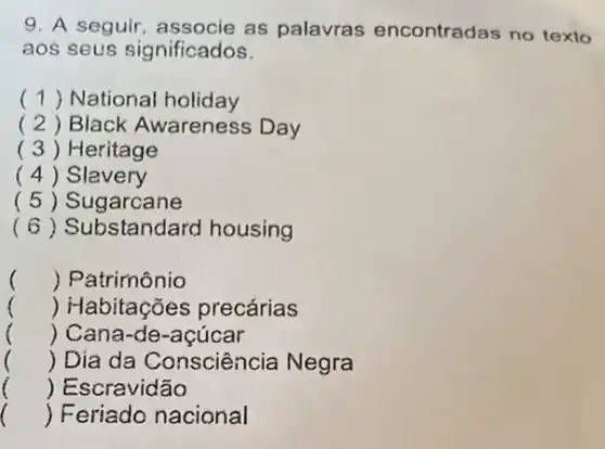 9. A seguir as palavras encontradas no texto
aos seus significados.
() National holiday
( 2) Black Awareness Day
( 3 ) Heritage
( 4 ) Slavery
( 5 ) Sugarcane
(6) Substandard housing
() Patrimônio
() Habitações precárias
() Cana-de-açúcar
() Día da Consciência Negra
 Escravidão
()
 Feriado nacional