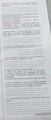 9. Segundo Darcy Ribeiro, qual a origem do povo
superiondade?
que ele afima sobra id oia de
__
4 Com base nas informaçbes apresentadas no grafico
do texto. e correto afirmar que
a) em 2015. os negros ja eram maiona em relaçǎo aos
brancos nas un iversida des
b) nào houve mudanças no numero de negros e
brancos nas univ ersidade is
c) apesar do crescimento. o numero de negros nas
universidades 3 inda é inferior ao de brancos
d) 0 numero de negros e brancos nas universidades
sempre for muito prôximo
5. Explique a frase -O acesso a educaçǎo e
passo para a população afro-brasileira conqustar
outros diretos essenciais, com renda moradia saude
__
6 A ongem da desiguaidade de oportunidades entre
quê?
__
7 Cite a lei brasileira considerada racista que mais the
chamou a atenção, e - porquê
__
8 Segundo o texto o racismo no Brasil
a) deixou de existir com o fim da escravidao
b) aparece raramente nas reportagent de jomais
c) é um tema frequentemente abordado nas materias
jornalisticas
d) nunca foi real, existindo apenas em obras de ficeáo
9 Dé um exemplo de como a sociedade brasileira
demonstra preconcetto em relação as manifestaçoes
culturais herdadas de seus ancestrais africanos
__
10. Como podemos combater - racismo em nosso dia
a dia?
__