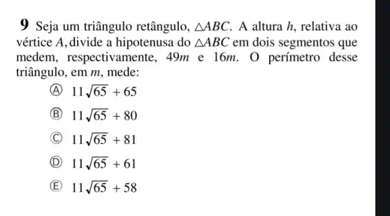 9 Seja um triângulo retângulo, Delta ABC , A altura h, relativa ao
vértice A,divide a hipotenusa do Delta ABC em dois segmentos que
medem, respectivan nente, 49m e l 6m. 0 perímetro desse
triângulo, em m, mede:
A 11sqrt (65)+65
B 11sqrt (65)+80
C 11sqrt (65)+81
D 11sqrt (65)+61
E 11sqrt (65)+58