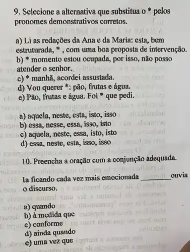 9. Selecione a alternativa que substitua o pelos
pronomes demonstrativos corretos.
a) Li as redações da Ana e da Maria:esta, bem
estruturada , ", com uma boa proposta de intervenção.
b) * momento estou ocupada, por isso, não posso
atender o senhor.
c) * manhã , acordei assustada.
d) Vou querer *: pão, frutas e água.
e) Pão, frutas e água. Foi* que pedi.
a) aquela, neste , esta, isto, isso
b) essa, nesse, essa isso, isto
c) aquela, neste, essa isto, isto
d) essa, neste, esta , isso,isso
ulian e) e) uma vez que
on mil
10. Preencha a oração com a conjunção adequada.
ob sing
Ia ficando cada vez mais emocionada __ ouvia
discurso.
a) quando
b) à medida que
oquic)
c) conforme
d) ainda quando