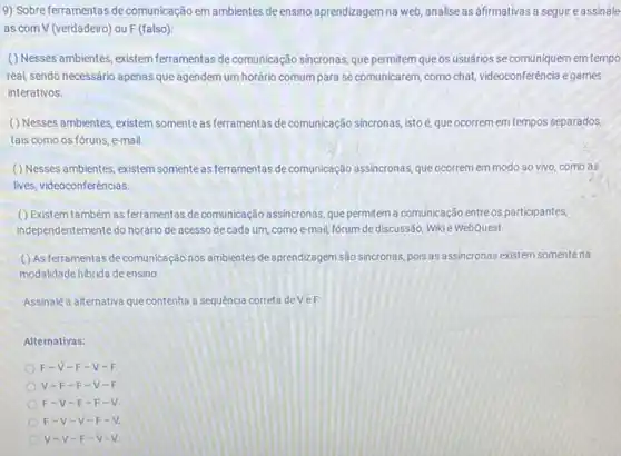 9) Sobre ferramentas de comunicação em ambientes de ensino aprendizagem na web analise as afirmativas a seguir eassinale
as com V (verdadeiro) ou F (falso)
() Nesses ambientes existem ferramentas de comunicação sincronas, que permitem que os usuários se comuniquem em tempo
real, sendo necessário apenas que agendem um horário comum para se comunicarem como chat, videoconferência e games
interativos.
( ) Nesses ambientes existem somente as ferramentas de comunicação sincronas, istoé que ocorrem em tempos separados.
tais como os fóruns e-mail
() Nesses ambientes, existem somente as ferramentas de comunicação assincronas, que ocorrem em modo ao vivo como as
lives, videoconferências
() Existem também as ferramentas de comunicação assincronas, que permitem a comunicação entre os participantes,
independentemente do horário de acesso de cada um como e-mail, forum de discussão, Wikie WebQuest.
( ) As ferramentas de comunicação nos ambientes de aprendizagem são sincronas, pois as assincronas existem somente na
modalidade hibrida de ensino
Assinalé a alternativa que contenha a sequencia correta deVeF:
Alternativas:
F-V- F-V-
V-F-F -V-
F-V-F -F-
F-V-v -F-
v-v-F