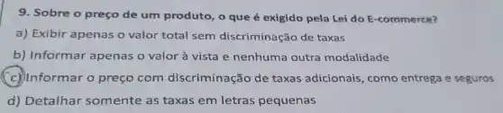 9. Sobre o preço de um produto, o que é exigido pela Lei do E -commerce?
a) Exibir apenas o valor total sem discriminação de taxas
b) Informar apenas o valor à vista e nenhuma outra modalidade
(c) Informar o preço com discriminação de taxas adicionais , como entrega e seguros
d) Detalhar somente as taxas em letras pequenas