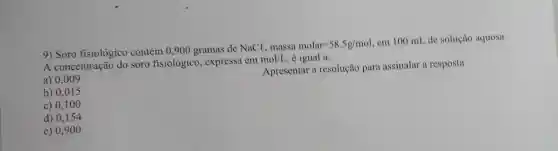 9) Soro fisiológico contém 0,900 gramas de NaCl, massa molar
-58,5g/mol cm 100 mL de solução aquosa.
A concentração do soro fisiológico , expressa em
mol/L é igual a:
a) 0.009
Apresentar a resolução para assinalar a resposta
b) 0,015
c) 0,100
d) 0,154
e) 0,9 oo