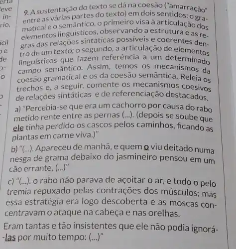 9. A sustentação do texto se dá na coesão ('amarração"
entre as várias partes do texto) em dois sentidos ração"
e o semântico. o primeiro visa à articulaçaora-
elementos linguisticos , observando a estrutura e as re-
gras das relações sintáticas possiveis e coerentes den-
tro de um texto;o segundo, a articulação de entes den-
linguisticos que fazem referência a um determinado
campo semântico . Assim, temos os mecanismos da
coesão gramatical e os da coesão semântic Releia os
trechos e, a seguir,comente os mecanismos coestios
de relações sintáticas e de referenciação destacados.
a) "Percebia-se que era um cachorro por causa do rabo
metido rente entre as pernas (...). (depois se soube que
ele tinha perdido os cascos pelos caminhos, ficando as
plantas em carne viva.)
b) "(...). Apareceu de manhã, e quem Q viu deitado numa
nesga de grama debaixo do jasmineiro pensou em um
cão errante , (...)"
C) "(...). o rabo não parava de açoitar o ar ,e todo o pelo
tremia repuxado pelas contrações dos músculos; mas
essa estratégia era logo descoberta e as moscas con-
centravam o ataque na cabeça e nas orelhas.
Eram tantas e tão insistentes que ele não podia ignorá-
-las por muito tempo: ()