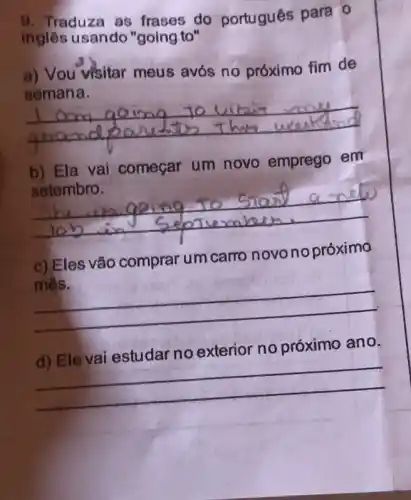 9. Traduza as frases do portugués para 0
ingles usando "going to"
a) Vou visitar meus avós no próximo fim de
semana.
__
b) Ela vai começar um novo emprego em
setembro.
__
c) Eles vão comprar um carro novonopróximo
mês.
__
d) Ele vai estudar no exterior no próximo ano.
__