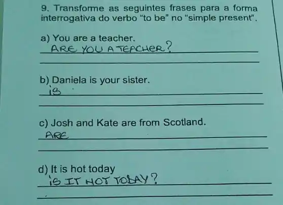 9. Transforme as seguintes frases para a forma
interrogativa do verbo "to be" no "simple present".
a) You are a teacher.
__
U A TEPCHIER? YOU A TEACHER?
b) Daniela is your sister.
__
c) Josh and Kate are from Scotland.
__
d) It is hot today
__