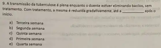 9. A transmissão da tuberculose é plena enquanto o doente estiver eliminando bacilos, sem
tratamento. Com tratamento, a mesma é reduzida gradativamente, até a __ após o
início.
a) Terceira semana
b) Segunda semana
c) Quinta semana
d) Primeira semana
e) Quarta semana