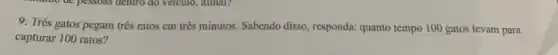 9. Três gatos pegam três ratos em três minutos. Sabendo disso , responda: quanto tempo 100 gatos levam para
capturar 100 ratos?