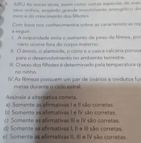 9. (UEL) As araras-azuis assim como outras espécies de aves
seus ninhos , exigindo grande investimento energético do
ovos e do crescimento dos filhotes.
Com base nos conhecime ntos sobre as característ icas rep
a seguir.
1.A oviparidade evita o aumento de peso da fêmea, poi
nário ocorre fora do corpo materno.
II. O âmnio, 0 alantoide, o cório e a casca calcária porosa
para o desenvolvime nto no ambiente terrestre.
III. O sexo dos filhotes é determinado pela temperatu
no ninho.
IV. As fêmeas possuem um par de ovários e ovidutos fur
metas durante o ciclo estral.
Assinale a alternativa correta.
a) Somente as afirmativas l e II são corretas.
b) Somente as afirmativas l e IV são corretas.
c) Somente as afirmative as III e IV são corretas.
d) Somente as afirmative as I, ll e III são corretas.
e) Somente as afirmativ as II, III e IV são corretas.