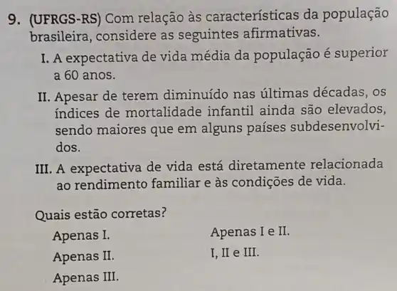 9. (UFRGS-RS ) Com relação às característ icas da população
brasileira , considere as seguintes afirmativas.
I. A expectativa de vida média da população é superior
a 60 anos.
II. Apesar de terem diminuído nas ultimas décadas, os
indices de mortalidade infantil ainda são elevados,
sendo maiores que em alguns países subdesenvolvi-
dos.
III. A expectativa de vida está diretamente relacionada
ao rendimento familiar e às condições de vida.
Quais estão corretas?
Apenas I.
Apenas I e II
Apenas II
I, II e III.
Apenas III