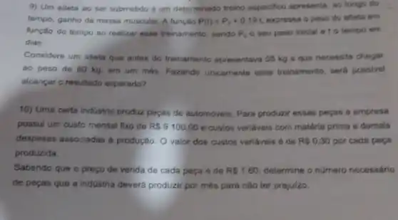 9) Um atleta ao ser submetido a um determinado treino especifion apresenta, ao longo do
tempo, ganho de massa muscular. A função P(t)=P_(0)+0.19t, expressa o peso do atleta em
função do tempo ao realizar esse treinamento, sendo P_(0) o seu peso iniclal e to tempo em
dias.
Considere um atleta que antes do treinamento apresentava 55 kg 6 que necessita chegar
ao peso de 60 kg, em um més Fazendo unicamente esse treinamento, será possivel
alcançar o resultado esperado?
10) Uma certa indústria produz peças de automóveis Para produzir essas peras a empresa
possul um custo mensal fixo de R 9100,00 e custos variaveis com matéria prima e demais
despesas associadas a produção. O valor dos custos variaveis é de RS0,30 por cada peca
produzida.
Sabendo que o preço de venda de cada peça é de RS1,60 determine o número necessário
de peças que a indüstria deverá produzir por mês para não ter prejuizo.