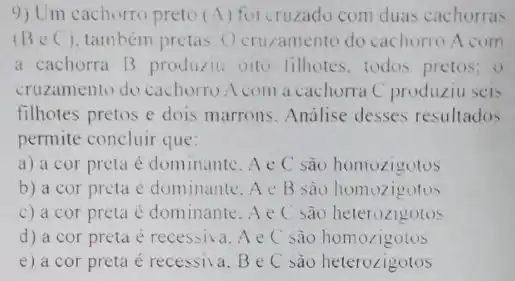 9) Um cachorro preto (A) for cruzado com duas cachorras
(BeC) também pretas. O cruzamento do cachorro A com
a cachorra B producti oito filhotes, todos pretos; 0
cruzamento do cachorro A com a cachorra C produziu seis
filhotes pretos e dois marrons. Analise desses resultados
permite concluir que:
a) a cor preta é dominante. A c C são homozigotos
b) a cor preta é dominante. A c B são homozigotos
c) a cor preta é dominante. Ae C sao heterozigotos
d) a cor preta é recessiva. A e C sao homozigotos
e) a cor preta é recessiva. B e C sào heterozigotos