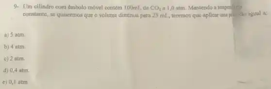 9- Um cilindro com êmbolo móvel contém 100mL de CO_(2) a 1,0 atm Mantendo a temperatura
constante, se quisermos que o volume diminua para 25 mL, teremos que aplicar uma pressão igual a:
a) 5 atm.
b) 4 atm.
c) 2 atm.
d) 0,4 atm.
e) 0,1 atm