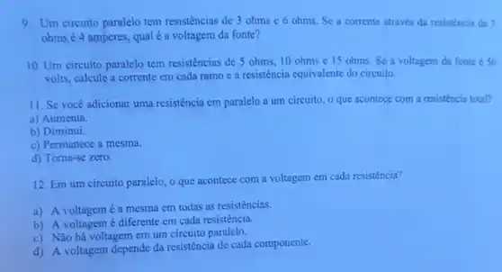 9. Um circuito paralelo tem resistências de 3 ohms e 6 ohms Se a corrente atraves da resisténcia de 3
ohms é 4 amperes, qual é a voltagem da fonte?
10. Um circuito paralelo tem resistências de 5 ohms, 10 ohms e 15 ohms.Se a voltagem da fonte so
volts, calcule a corrente em cada ramo e a resistência equivalente do circuito.
11. Se você adicionar uma resistência em paralelo a um circuito, 0 que acontece com a resistencia total?
a) Aumenta.
b) Diminui.
c) Permanece a mesma.
d) Torna-se zero.
12. Em um circuito paralelo, o que acontece com a voltagem em cada resistência?
a) A voltagemé a mesma em todas as resistencias.
b) A voltagemé diferente em cada resistência.
c) Não há voltagem em um circuito paralelo.
d) A voltagem depende da resistência de cada componente.