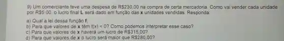 9) Um comerciante teve uma despesa de R 230,00 na compra de certa mercadoria. Como vai vender cada unidade
por R 5,00 o lucro final L será dado em função das x unidades vendidas Responda:
a) Qual a lei dessa função f;
b) Para que valores de x têm f(x)lt 0 ? Como podemos interpretar esse caso?
c) Para que valores de x haverá um lucro de R 315,00
d) Para que valores de x 0 lucro será maior que R 280,00