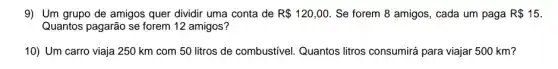 9) Um grupo de amigos quer dividir uma conta de R 120,00. Se forem 8 amigos , cada um paga R 15
Quantos pagarão se forem 12 amigos?
10) Um carro viaja 250 km com 50 litros de combustivel Quantos litros consumirá para viajar 500 km?