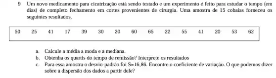 9 Um novo medicamento para cicatrização está sendo testado e um experimento é feito para estudar o tempo (em
dias) de completo fechamento em cortes provenientes de cirurgia. Uma amostra de 15 cobaias forneceu os
seguintes resultados.
a. Calcule a média a moda e a mediana.
b. Obtenha os quartis do tempo de remissão?Interprete os resultados
c. Para essa amostra o desvio-padrão foi S=16,86 Encontre o coeficiente de variação. O que podemos dizer
sobre a dispersão dos dados a partir dele?