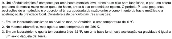 9. Um pêndulo simples é composto por uma haste metálica I leve , presa a um eixo bem lubrificado , e por uma esfera
pequena de massa muito maior que a da haste , presa à sua extremidade oposta 1. 0 período P para pequenas
assistance da gravidade local . Considere este pêndulo nas três situações:
oscilações de um pêndulo é proporcional à raiz quadrada da razão entre o comprimento da haste metálica e a
1. Em um laboratório localizado ao nível do mar , na Antártida , a uma temperatura de 0^circ C
2.No mesmo laboratório , mas agora a uma temperatura de 250 K.
3. Em um laboratório no qual a temperatura é de 32^circ F, . em uma base lunar , cuja aceleração da gravidade é igual a
um sexto daquela da Terra.