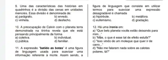 9. Uma das caracteristicas das histórias em
quadrinhos é a divisão das cenas em unidades
menores. Essa divisão é denominada de:
a) parágrafo.	b) enredo.
C)vinheta.	d) desfecho.
10. A preocupação de Calvin com o planeta terra
demonstrada na tirinha revela que ele está
pensando principalmente de forma
a) coletiva.	b) individual.
c) pública.	d) familiar.
11. A expressão "batido as botas" é uma figura
de linguagem usada para suavizar uma
informação referente à morte . Assim sendo, a
figura de linguagem que consiste em utilizar
termos para suavizar uma expressão
desagradável é chamada
a) hipérbole.
b) metáfora.
c) eufemismo.
d) gradação.
12. Há uma ironia em:
a) "Que belo planeta vocês estão deixando para
mim __
b) "Mãe, o que é esse tal de efeito estufa?"
c) "Isso vindo de um moleque que quer ir de
carro __
d) "Não me falaram nada sobre as calotas
polares, tá?"