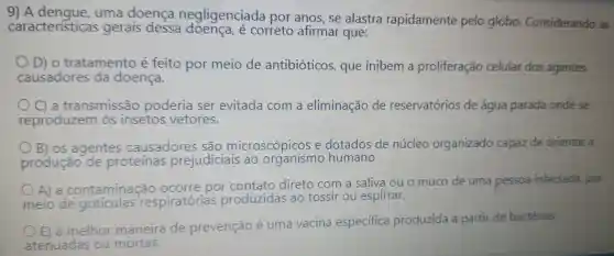 9) A uma doença negligenciada por anos , se alastra rapidamente pelo globo Considerando as
caracteristicas gerais dessa ở correto afirmar que:
D) 0 tratamento é feito por meio de antibióticos , que inibem a proliferação celular dos agentes
causadores da doenca.
a transmissão issão poderia ser evitada com a eliminação de reservatórios de água parada ondese
reproduzem insetos vetores.
OS agentes causadores são microscópicos e dotados de núcleo organizado capaz de orientar a
produção de proteínas prejudiciais ao organismo humano
A) a contaminação
ocorre por direto com a saliva ouo muco de uma pessoa infectada por
meio de respiratórias produzidas ao tossir ou espirrar.
a melhor
maneira de prevenção é uma vacina especifica produzida a partir de bactérias
atenuadas ou mortas