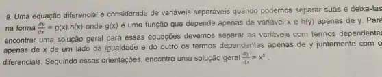 9. Uma equação diferencial é considerada de variáveis separáveis quando podemos separar suas e deixa-las
na forma (dy)/(dx)=g(x)cdot h(x) onde g(x) é uma função que depende apenas da variável xeh(y) apenas de y. Pare
encontrar uma solução geral para essas equações devemos as variáveis com termos dependente
apenas de x de um lado da igualdade e do outro os termos dependentes apenas de y juntamente com o
diferenciais. Seguindo essas orientações, encontre uma solução geral (dy)/(dx)=x^2