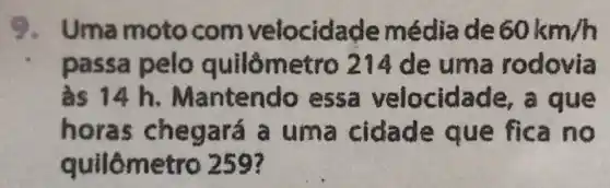 9. Uma moto com velocidade média de 60km/h
passa pelo quilômetro 214de uma rodovia
as 14 h Mantendo essa velocid de, a que
horas um a cidade que fica no
quilômetro 259?