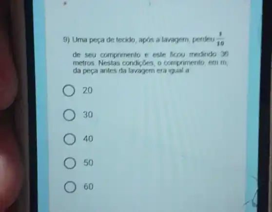 9) Uma peça de tecido apos a lavagem, perdeu (1)/(10)
de seu comprimento e este ficou medindo 35
metros. Nestas condições, o comprimento, em m,
da peça antes da lavagem era igual a
20
30
40
50
60