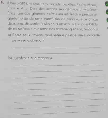 9. (Unesp-SP) Um casal tem cinco filhos: Alex, Pedro , Mário,
Erica e Ana Dois dos irmãos são gêmeos univitelinos.
Érica, um dos gêmeos, sofreu um acidente e precisa ur-
gentemente de uma transfusão de sangue, e os únicos
doadores disponíveis são seus irmãos. Na impossibilida-
de de se fazer um exame dos tipos sanguíneos , responda:
a) Entre seus irmãos, qual seria a pessoa mais indicada
para ser o doador?
__
b) Justifique sua resposta.
__