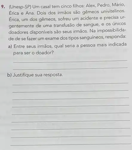 9. (Unesp-SP) Um casal tem cinco filhos: Alex Pedro, Mário,
Erica e Ana. Dois dos irmãos são gêmeos univitelinos.
Érica, um dos gêmeos sofreu um acidente e precisa ur-
gentemente de uma transfusão de sangue, e os únicos
doadores disponíveis são seus irmãos. Na impossibilida-
de de se fazer um exame dos tipos sanguíneos, responda:
a) Entre seus irmãos qual seria a pessoa mais indicada
para ser o doador?
__
b) Justifique sua resposta.
__