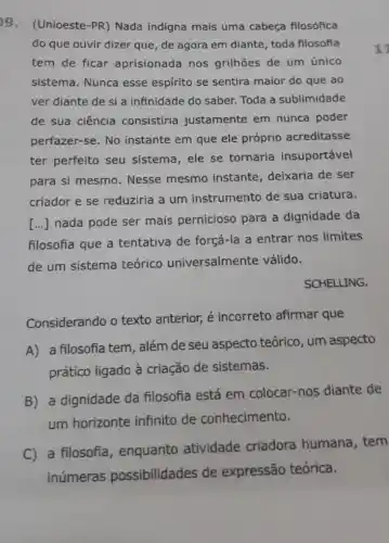 9. (Unioeste-PR)Nada indigna mais uma cabeça filosófica
do que ouvir dizer que, de agora em diante, toda filosofia
tem de ficar aprisionada nos grilhões de um único
sistema. Nunca esse espírito se sentira maior do que ao
ver diante de si a infinidade do saber.Toda a sublimidade
de sua ciência consistiria justamente em nunca poder
perfazer-se. No instante em que ele próprio acreditasse
ter perfeito seu sistema, ele se tornaria insuportável
para si mesmo . Nesse mesmo instante, deixaria de ser
criador e se reduziria a um instrumento de sua criatura.
()
nada pode ser mais pernicioso para a dignidade da
filosofia que a tentativa de forçá-la a entrar nos limites
de um sistema teórico universalmente válido.
SCHELLING.
Considerando o texto anterior, é incorreto afirmar que
A) a filosofia tem, além de seu aspecto teórico, um aspecto
prático ligado à criação de sistemas.
B) a dignidade da filosofia está em colocar-nos diante de
um horizonte infinito de conhecimento.
C) a filosofia , enquanto atividade criadora humana , tem
inúmeras possibilidades de expressão teórica.
11