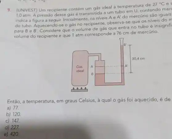 9. (UNIVEST) Um recipiente contém um gás ideal à temperatura de
27^circ C e
1,0 atm. A pressão desse gás é transmitida a um tubo em U, contendo mer
indica a figura a seguir.Inicialmente, os niveis Ae
A' do mercúrio são iguais
do tubo Aquecendo-se o gás no recipiente , observa-se que os níveis do m
para Be B'
Considere que o volume de gás que entra no tubo é insignifi
volume do recipiente e que 1 atm corresponde a 76 cm de mercúrio.
Então, a temperatura , em graus Celsius, à qual o gás foi aquecido, é de
a) 77.
b) 120.
c) 147.
d) 227.
e) 420.