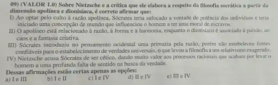 ()9) (VALOR 1.0) Sobre Nietzsche e a crítica que ele elabora a respeito da filosofia socrática a partir da
dimensão apolínea e dionisíaca, é correto afirmar que:
I) Ao optar pelo culto à razão apolínea . Sócrates teria sufocado a vontade de potência dos indivíduos e teria
iniciado uma concepção de mundo que influenciou o homem a ter uma moral de escravos
II) O apolíneo está relacionado à razão, à forma e à harmonia.enquanto o dionisíaco é associado à paixão, ao
caos e a fantasia criativa.
III) Sócrates introduziu no pensamento ocidental uma primazia pela razão , porém não estabeleceu fontes
confiáveis para o estabelecimento de verdades universais, o que levou a filosofia a um relativismo exagerado.
IV) Nietzsche acusa Sócrates de ser cético dando muito valor aos processos racionais que acabam por levar o
homem a uma profunda falta de sentido na busca da verdade.
Dessas afirmações estão certas apenas as opções:
e) III e IV
a) Ie III
b) Ie II
c) Ie IV
d) II e IV