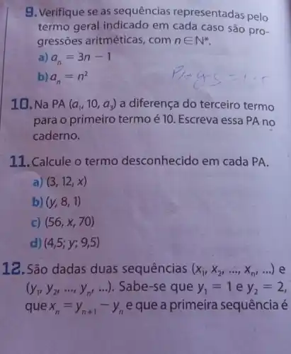 9. Verifique se as sequências representadas pelo
termo geral indicado em cada caso são pro-
gressões aritméticas , com nin N^ast 
a) a_(n)=3n-1
b) a_(n)=n^2
10. Na PA (a_(1),10,a_(3)) a diferença do terceiro termo
para o primeiro termo é 10. Escreva essa PA no
caderno.
11. Calcule o termo desconhecido em cada PA.
) (3,12,x)
b) (y,8,1)
c) (56,x,70)
d) (4,5;y;9,5)
12. São dadas duas sequências (x_(1),x_(2),ldots ,x_(n),ldots ) e
(y_(1),y_(2),ldots ,y_(n',ldots )) Sabe-se que y_(1)=1 e y_(2)=2
que x_(n)=y_(n+1)-y_(n) e que a primeira sequência é